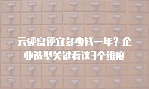 云硬盘便宜多少钱一年？企业选型关键看这3个维度