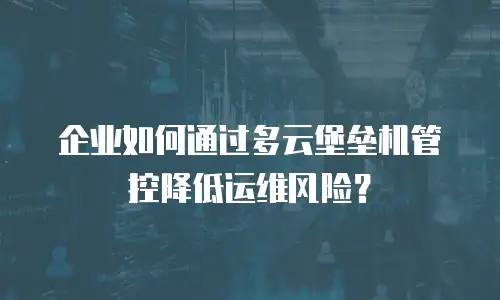 企业如何通过多云堡垒机管控降低运维风险？