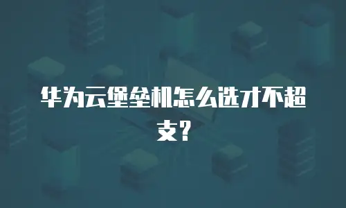 华为云堡垒机怎么选才不超支？