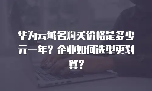 华为云域名购买价格是多少元一年？企业如何选型更划算？