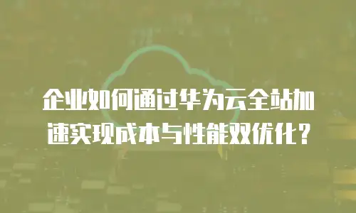 企业如何通过华为云全站加速实现成本与性能双优化？