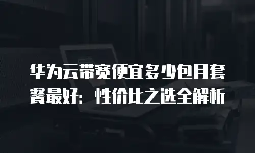 华为云带宽便宜多少包月套餐最好：性价比之选全解析