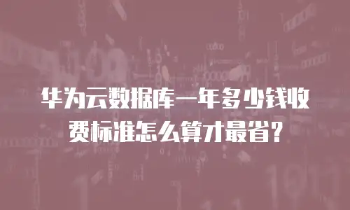 华为云数据库一年多少钱收费标准怎么算才最省？