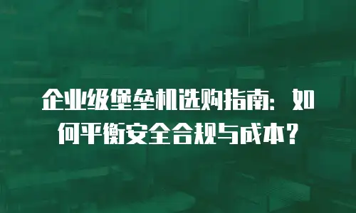 企业级堡垒机选购指南：如何平衡安全合规与成本？