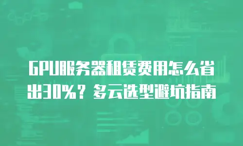 GPU服务器租赁费用怎么省出30%？多云选型避坑指南
