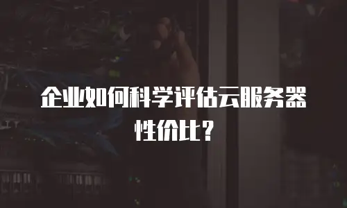 企业如何科学评估云服务器性价比？