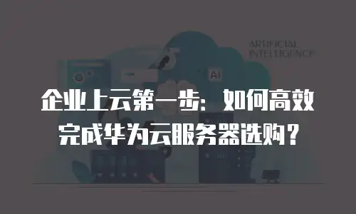 企业上云第一步：如何高效完成华为云服务器选购？