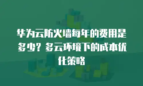 华为云防火墙每年的费用是多少？多云环境下的成本优化策略