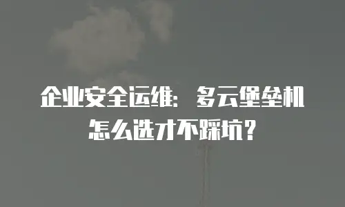 企业安全运维：多云堡垒机怎么选才不踩坑？