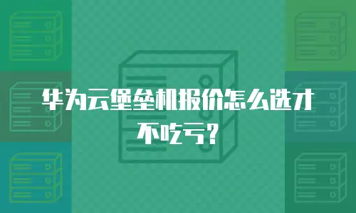 华为云堡垒机报价怎么选才不吃亏？
