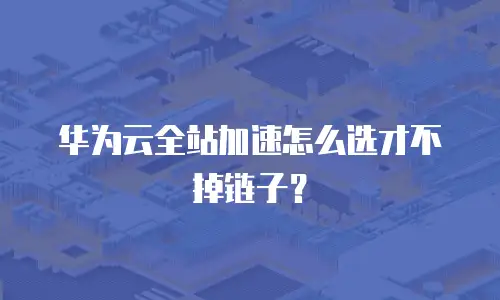 华为云全站加速怎么选才不掉链子？