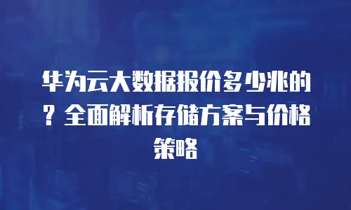 华为云大数据报价多少兆的？全面解析存储方案与价格策略