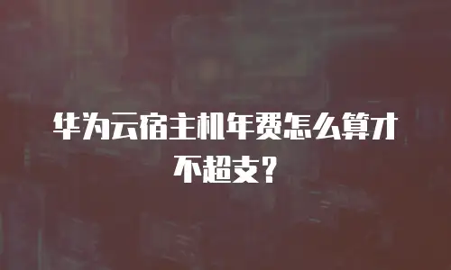 华为云宿主机年费怎么算才不超支？