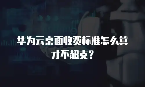 华为云桌面收费标准怎么算才不超支？
