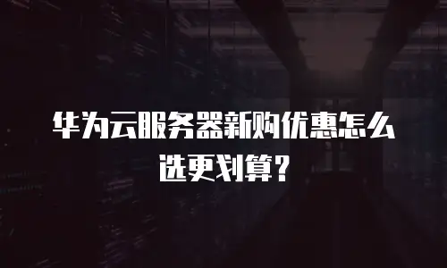 华为云服务器新购优惠怎么选更划算？