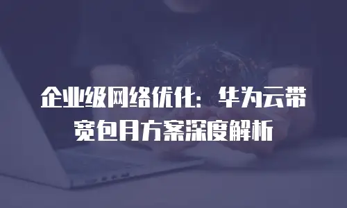 企业级网络优化：华为云带宽包月方案深度解析