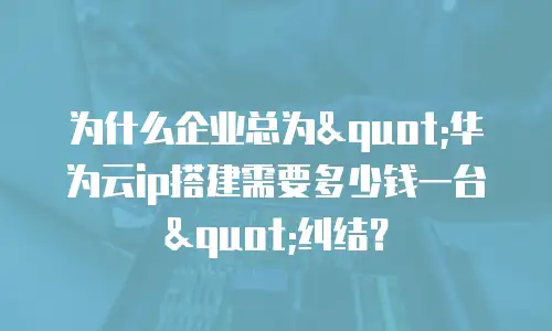 为什么企业总为"华为云ip搭建需要多少钱一台"纠结？