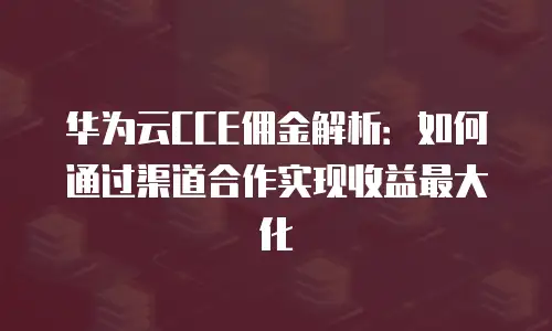 华为云CCE佣金解析：如何通过渠道合作实现收益最大化