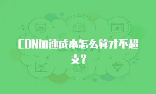 CDN加速成本怎么算才不超支？