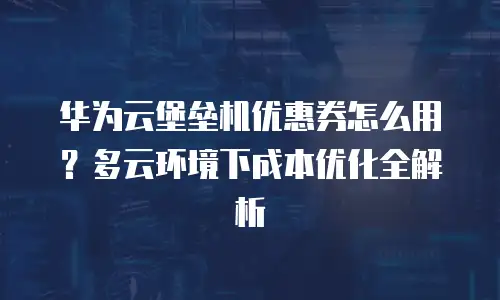 华为云堡垒机优惠券怎么用？多云环境下成本优化全解析