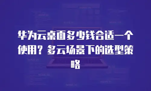 华为云桌面多少钱合适一个使用？多云场景下的选型策略