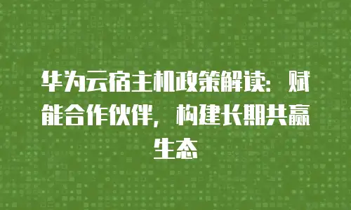 华为云宿主机政策解读：赋能合作伙伴，构建长期共赢生态