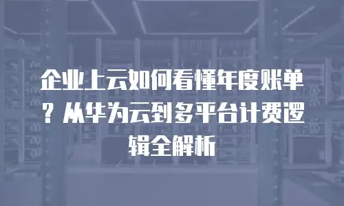 企业上云如何看懂年度账单？从华为云到多平台计费逻辑全解析