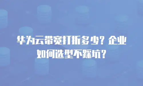 华为云带宽打折多少？企业如何选型不踩坑？