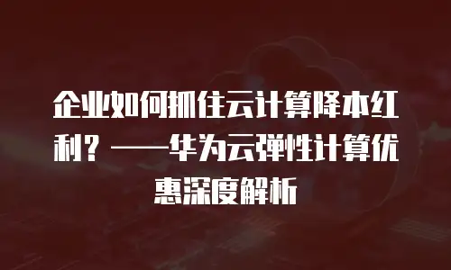 企业如何抓住云计算降本红利？&mdash;&mdash;华为云弹性计算优惠深度解析