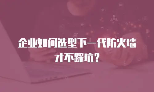 企业如何选型下一代防火墙才不踩坑？