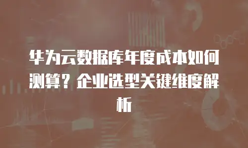 华为云数据库年度成本如何测算？企业选型关键维度解析