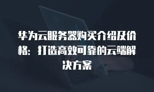 华为云服务器购买介绍及价格：打造高效可靠的云端解决方案