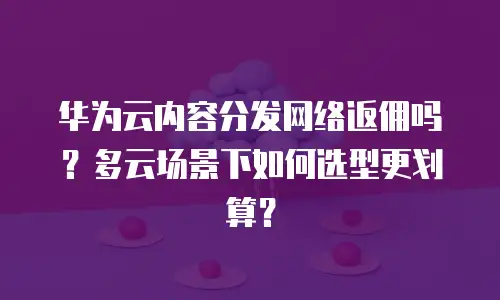 华为云内容分发网络返佣吗？多云场景下如何选型更划算？
