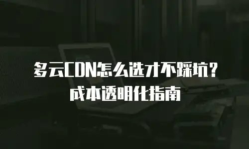 多云CDN怎么选才不踩坑？成本透明化指南