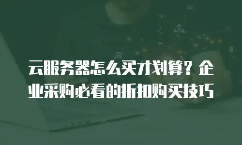 云服务器怎么买才划算？企业采购必看的折扣购买技巧