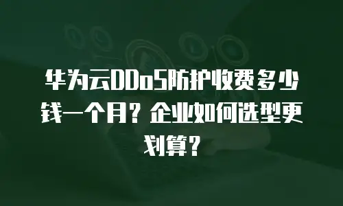 华为云DDoS防护收费多少钱一个月？企业如何选型更划算？