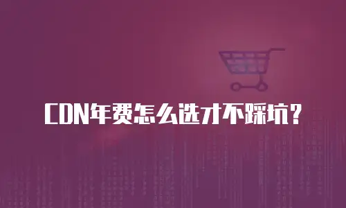 CDN年费怎么选才不踩坑？