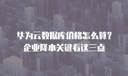 华为云数据库价格怎么算？企业降本关键看这三点