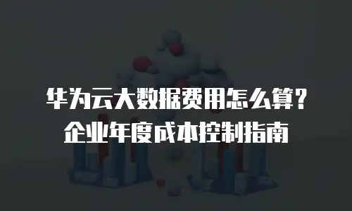 华为云大数据费用怎么算？企业年度成本控制指南