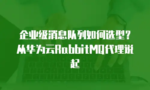 企业级消息队列如何选型？从华为云RabbitMQ代理说起