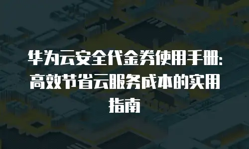 华为云安全代金券使用手册：高效节省云服务成本的实用指南