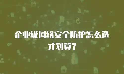 企业级网络安全防护怎么选才划算？