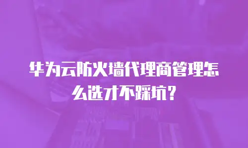 华为云防火墙代理商管理怎么选才不踩坑？