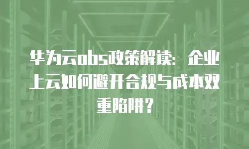 华为云obs政策解读：企业上云如何避开合规与成本双重陷阱？