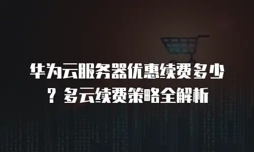 华为云服务器优惠续费多少？多云续费策略全解析