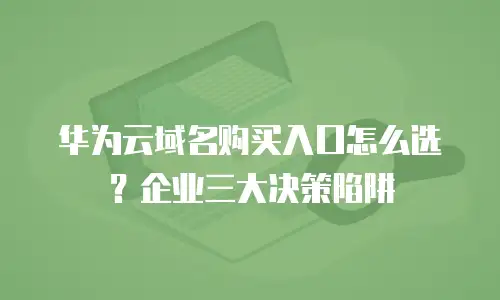 华为云域名购买入口怎么选？企业三大决策陷阱