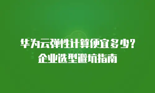 华为云弹性计算便宜多少？企业选型避坑指南