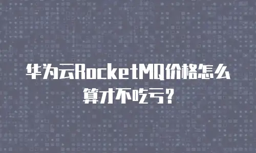 华为云RocketMQ价格怎么算才不吃亏？