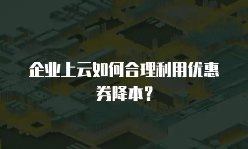 企业上云如何合理利用优惠券降本？