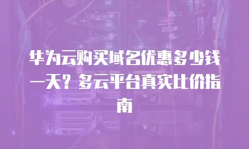 华为云购买域名优惠多少钱一天？多云平台真实比价指南